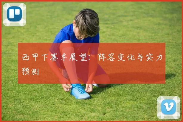 西甲下赛季展望:阵容变化与实力预测