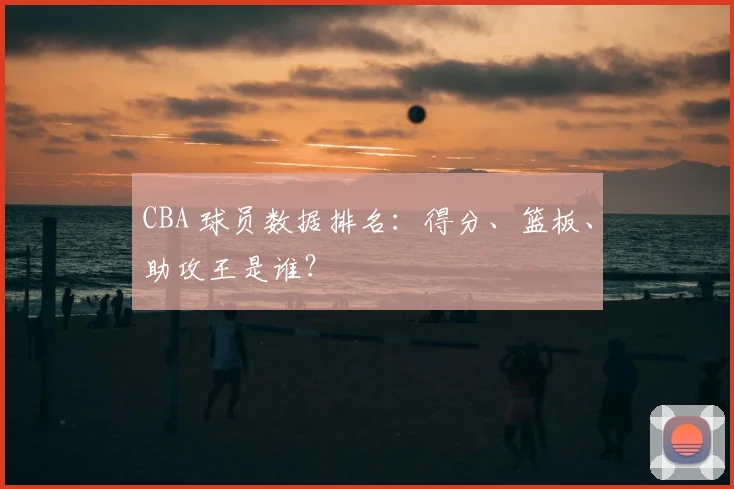 CBA 球员数据排名:得分、篮板、助攻王是谁?